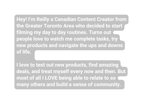 Hey I m Reilly a Canadian Content Creator from the Greater Toronto Area who decided to start filming my day to day routines Turns out people love to watch me complete tasks try new products and navigate the ups and downs of life I love to test out new products find amazing deals and treat myself every now and then But most of all I LOVE being able to relate to so many others and build a sense of community